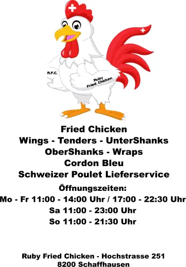 Ruby Fried Chicken - Hochstrasse 251 8200 Schaffhausen  Fried Chicken Wings - Tenders - UnterShanks  OberShanks - Wraps Cordon Bleu  Schweizer Poulet Lieferservice  Öffnungszeiten: Mo - Fr 11:00 - 14:00 Uhr / 17:00 - 22:30 Uhr Sa 11:00 - 23:00 Uhr So 11:00 - 21:30 Uhr